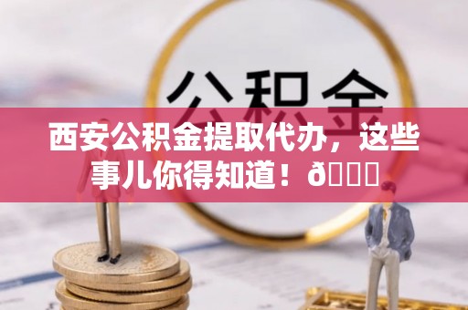 太谷西安公积金提取代办，这些事儿你得知道！😎